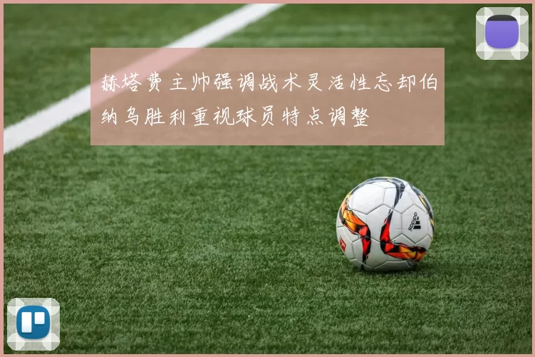赫塔费主帅强调战术灵活性忘却伯纳乌胜利重视球员特点调整