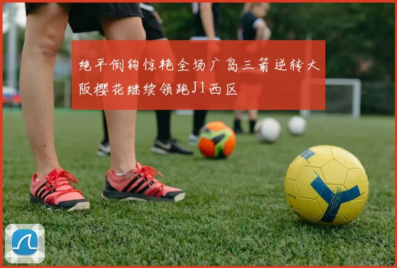 绝平倒钩惊艳全场广岛三箭逆转大阪樱花继续领跑J1西区