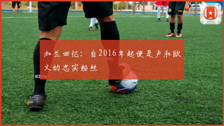 加兰回忆：自2016年起便是卢和欧文的忠实粉丝