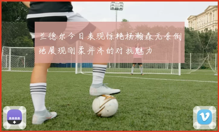 兰德尔今日表现惊艳杨瀚森无奈倒地展现刚柔并济的对抗魅力