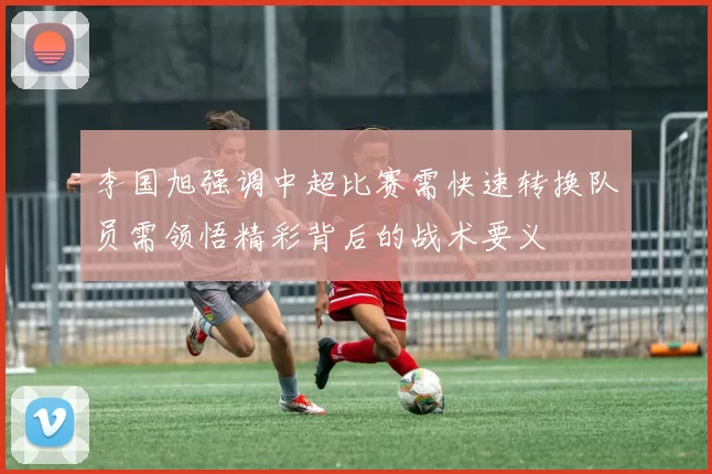 李国旭强调中超比赛需快速转换队员需领悟精彩背后的战术要义