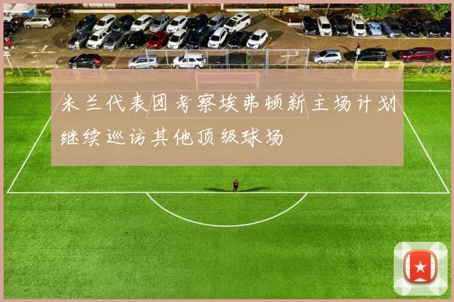 米兰代表团考察埃弗顿新主场计划继续巡访其他顶级球场