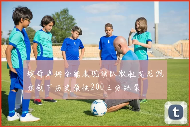 埃奇库姆全能表现助队取胜克尼佩尔创下历史最快200三分纪录