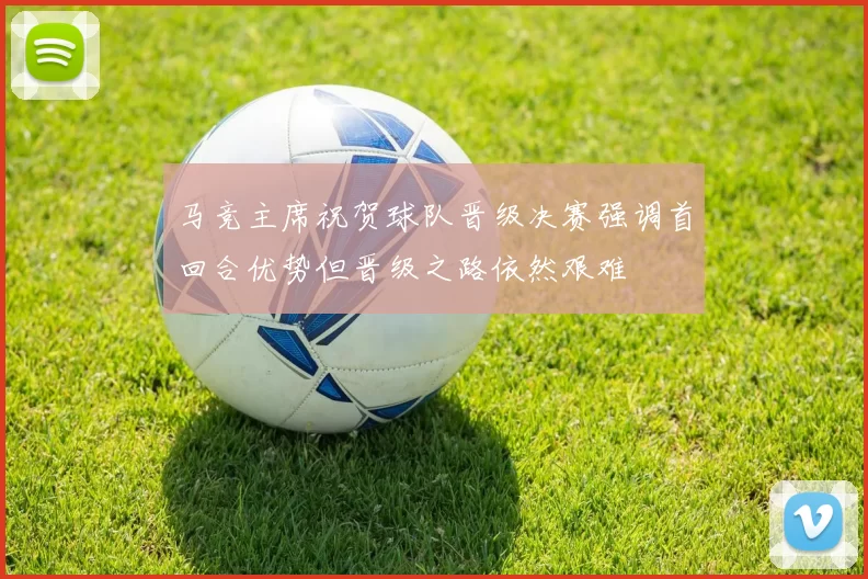 马竞主席祝贺球队晋级决赛强调首回合优势但晋级之路依然艰难