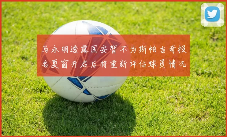 马永明透露国安暂不为斯帕吉奇报名夏窗开启后将重新评估球员情况