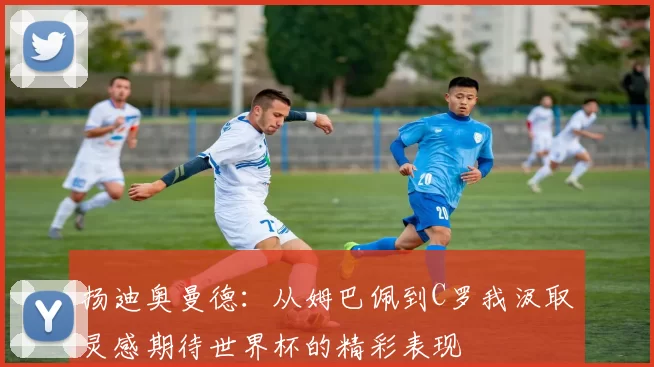 扬迪奥曼德：从姆巴佩到C罗我汲取灵感期待世界杯的精彩表现