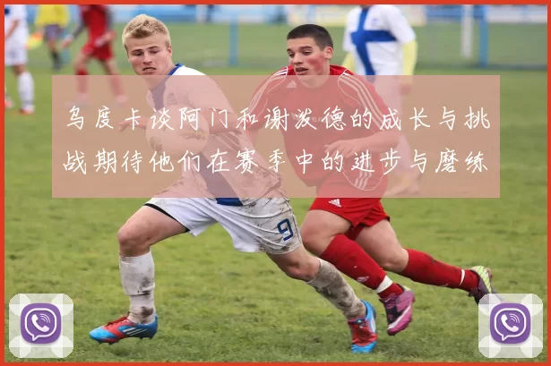 乌度卡谈阿门和谢泼德的成长与挑战期待他们在赛季中的进步与磨练