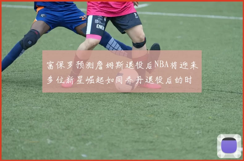 富保罗预测詹姆斯退役后NBA将迎来多位新星崛起如同乔丹退役后的时代