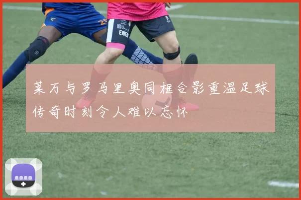 莱万与罗马里奥同框合影重温足球传奇时刻令人难以忘怀