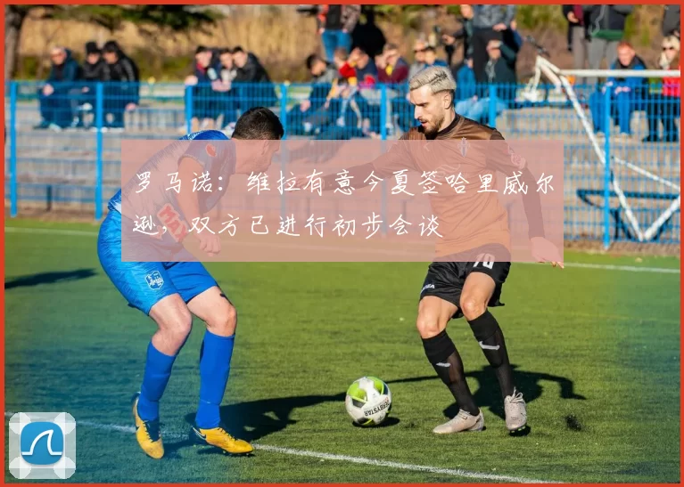 罗马诺：维拉有意今夏签哈里威尔逊，双方已进行初步会谈