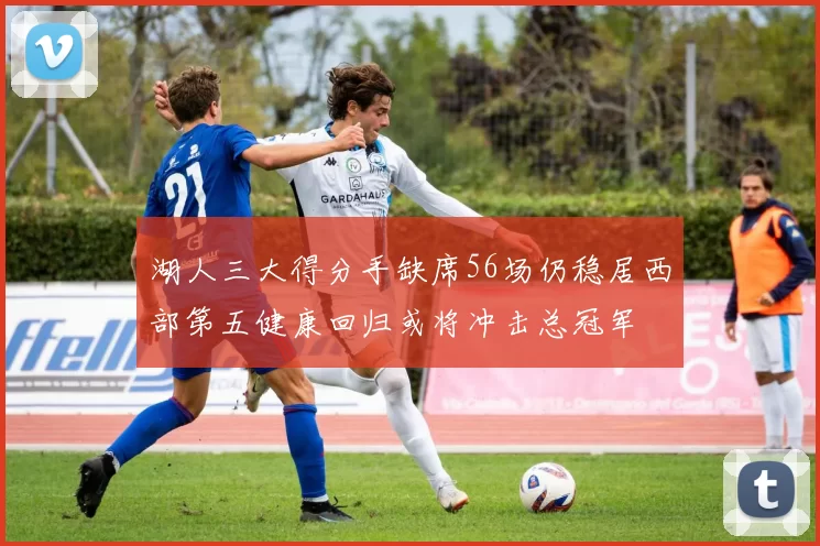 湖人三大得分手缺席56场仍稳居西部第五健康回归或将冲击总冠军