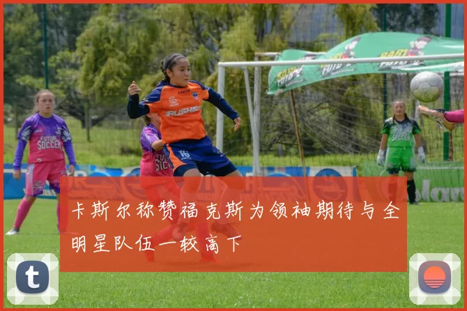 卡斯尔称赞福克斯为领袖期待与全明星队伍一较高下