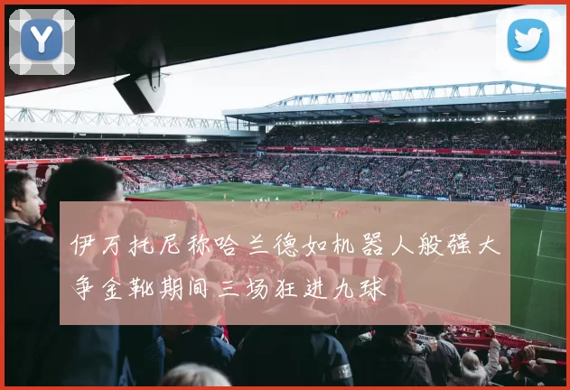 伊万托尼称哈兰德如机器人般强大争金靴期间三场狂进九球