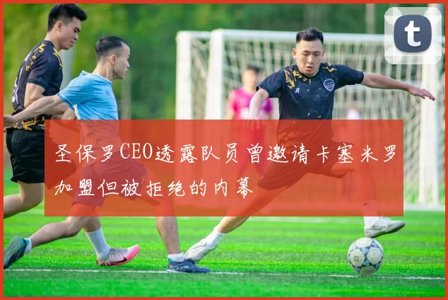 圣保罗CEO透露队员曾邀请卡塞米罗加盟但被拒绝的内幕