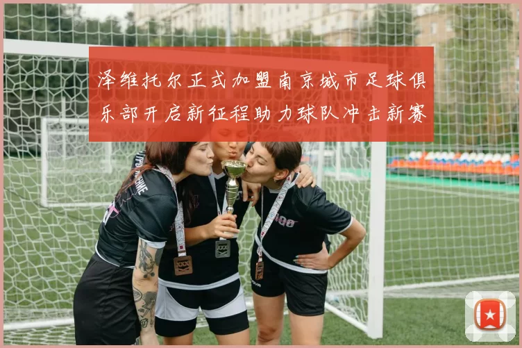 泽维托尔正式加盟南京城市足球俱乐部开启新征程助力球队冲击新赛季