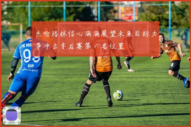 杰伦格林信心满满展望未来目标力争冲击季后赛第六名位置
