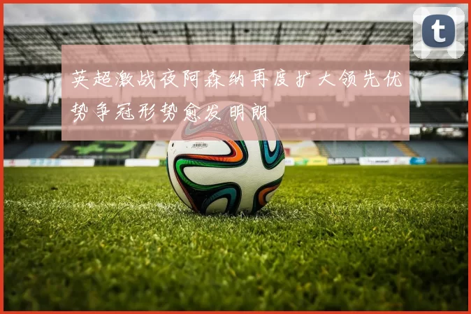 英超激战夜阿森纳再度扩大领先优势争冠形势愈发明朗