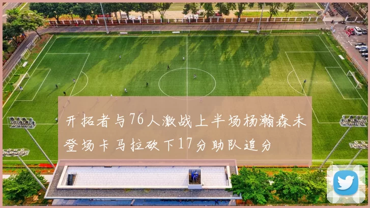 开拓者与76人激战上半场杨瀚森未登场卡马拉砍下17分助队追分