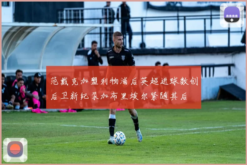 范戴克加盟利物浦后英超进球数创后卫新纪录加布里埃尔紧随其后